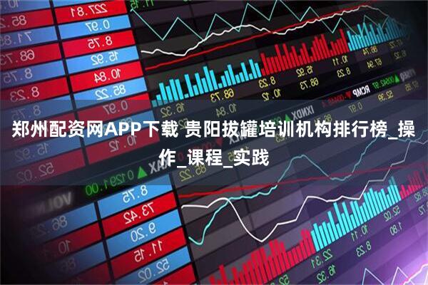 郑州配资网APP下载 贵阳拔罐培训机构排行榜_操作_课程_实践
