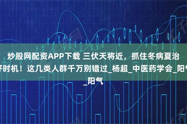 炒股网配资APP下载 三伏天将近，抓住冬病夏治好时机！这几类人群千万别错过_杨超_中医药学会_阳气