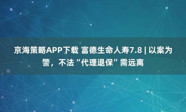 京海策略APP下载 富德生命人寿7.8 | 以案为警，不法“代理退保”需远离