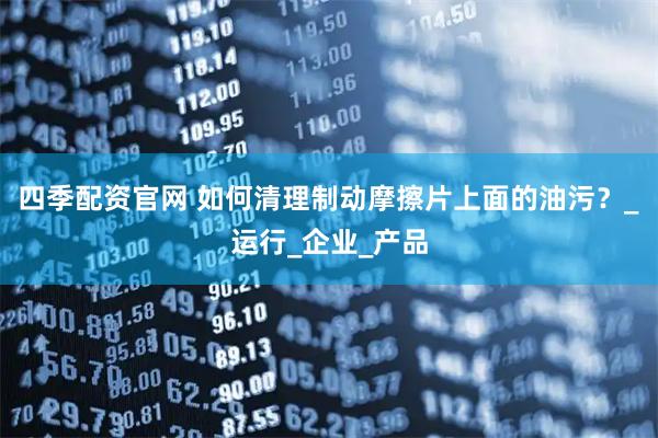 四季配资官网 如何清理制动摩擦片上面的油污？_运行_企业_产品