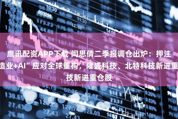 鹰讯配资APP下载 闫思倩二季报调仓出炉：押注“制造业+AI”应对全球重构，隆盛科技、北特科技新进重仓股