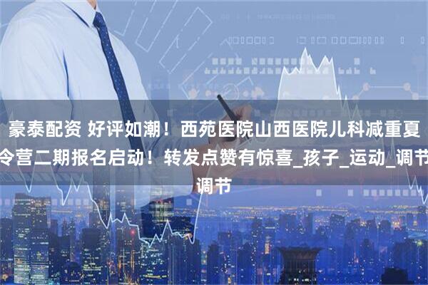 豪泰配资 好评如潮！西苑医院山西医院儿科减重夏令营二期报名启动！转发点赞有惊喜_孩子_运动_调节