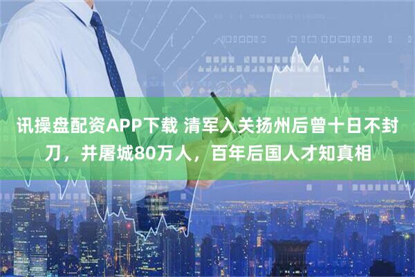 讯操盘配资APP下载 清军入关扬州后曾十日不封刀，并屠城80万人，百年后国人才知真相