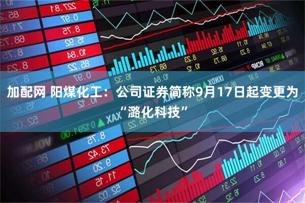 加配网 阳煤化工：公司证券简称9月17日起变更为“潞化科技”