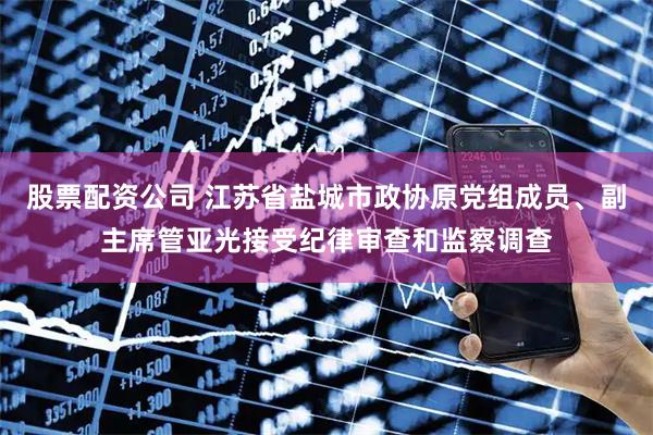 股票配资公司 江苏省盐城市政协原党组成员、副主席管亚光接受纪律审查和监察调查