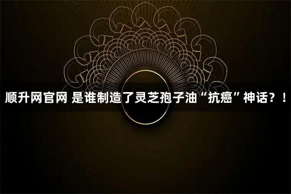 顺升网官网 是谁制造了灵芝孢子油“抗癌”神话？！