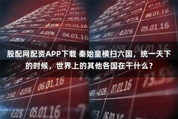 股配网配资APP下载 秦始皇横扫六国，统一天下的时候，世界上的其他各国在干什么？