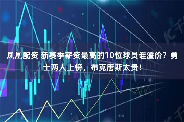 凤凰配资 新赛季薪资最高的10位球员谁溢价？勇士两人上榜，布克唐斯太贵！