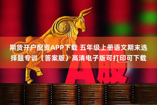 期货开户配资APP下载 五年级上册语文期末选择题专训（答案版）高清电子版可打印可下载