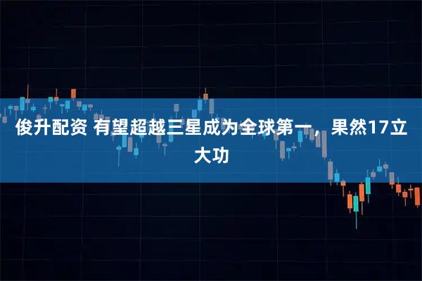 俊升配资 有望超越三星成为全球第一，果然17立大功