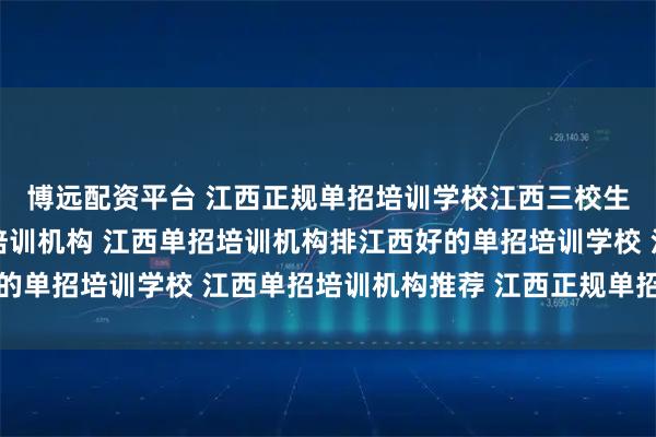 博远配资平台 江西正规单招培训学校江西三校生单招培训江西单招网培训机构 江西单招培训机构排江西好的单招培训学校 江西单招培训机构推荐 江西正规单招培训机构