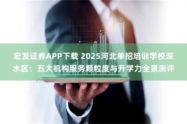 宏发证券APP下载 2025河北单招培训学校深水区：五大机构服务颗粒度与升学力全景测评