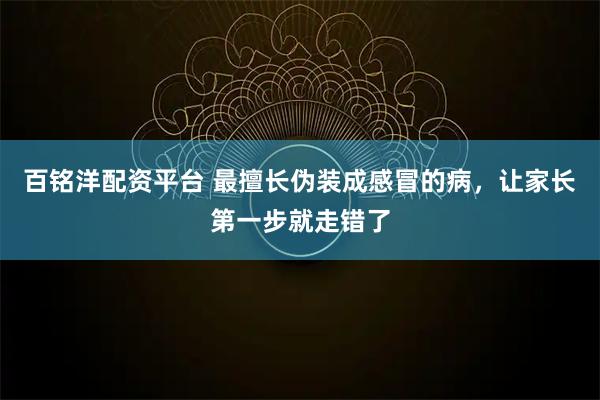 百铭洋配资平台 最擅长伪装成感冒的病，让家长第一步就走错了