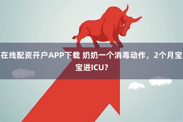 在线配资开户APP下载 奶奶一个消毒动作，2个月宝宝进ICU？