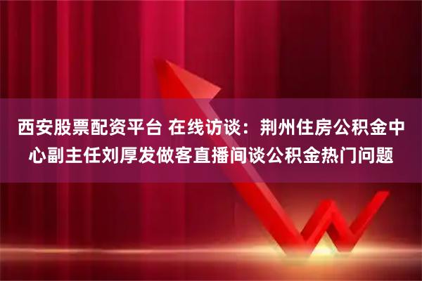 西安股票配资平台 在线访谈：荆州住房公积金中心副主任刘厚发做客直播间谈公积金热门问题