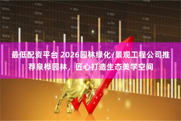 最低配资平台 2026园林绿化/景观工程公司推荐泉桦园林，匠心打造生态美学空间
