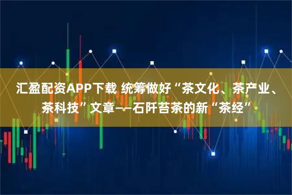 汇盈配资APP下载 统筹做好“茶文化、茶产业、茶科技”文章——石阡苔茶的新“茶经”
