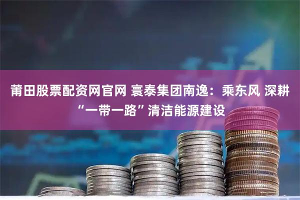 莆田股票配资网官网 寰泰集团南逸：乘东风 深耕“一带一路”清洁能源建设