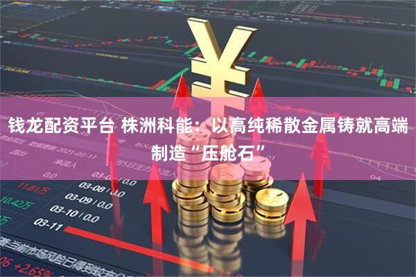 钱龙配资平台 株洲科能：以高纯稀散金属铸就高端制造“压舱石”
