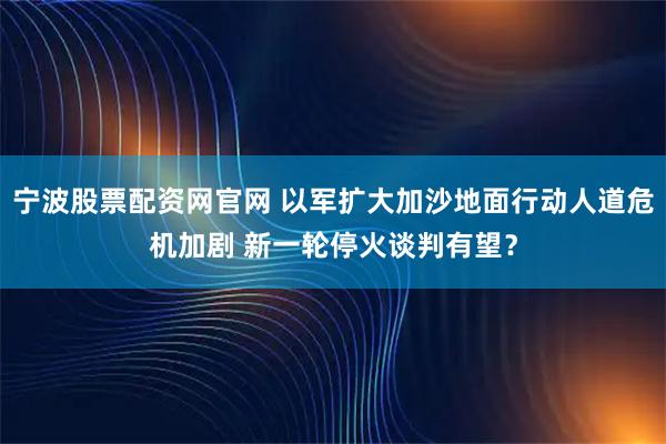宁波股票配资网官网 以军扩大加沙地面行动人道危机加剧 新一轮停火谈判有望？