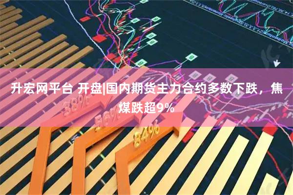 升宏网平台 开盘|国内期货主力合约多数下跌，焦煤跌超9%