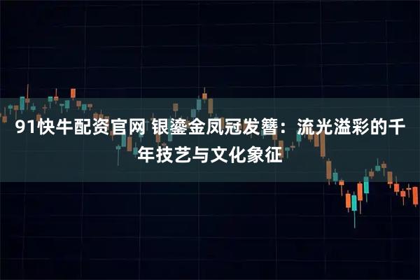 91快牛配资官网 银鎏金凤冠发簪：流光溢彩的千年技艺与文化象征