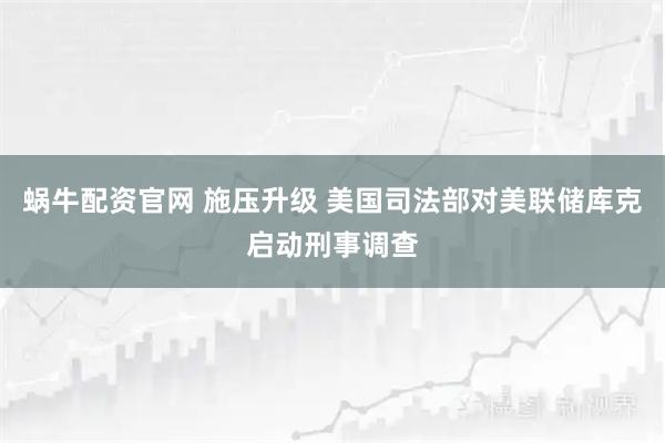 蜗牛配资官网 施压升级 美国司法部对美联储库克启动刑事调查