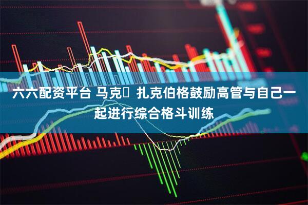 六六配资平台 马克・扎克伯格鼓励高管与自己一起进行综合格斗训练