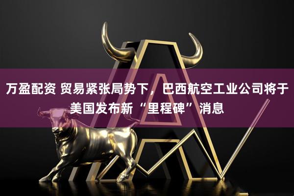 万盈配资 贸易紧张局势下，巴西航空工业公司将于美国发布新 “里程碑” 消息
