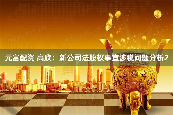 元富配资 高欣：新公司法股权事宜涉税问题分析2