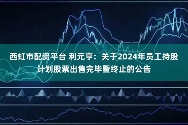 西虹市配资平台 利元亨：关于2024年员工持股计划股票出售完毕暨终止的公告