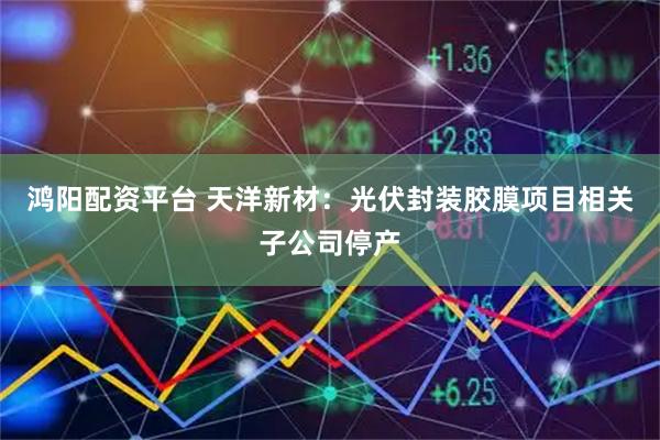 鸿阳配资平台 天洋新材：光伏封装胶膜项目相关子公司停产