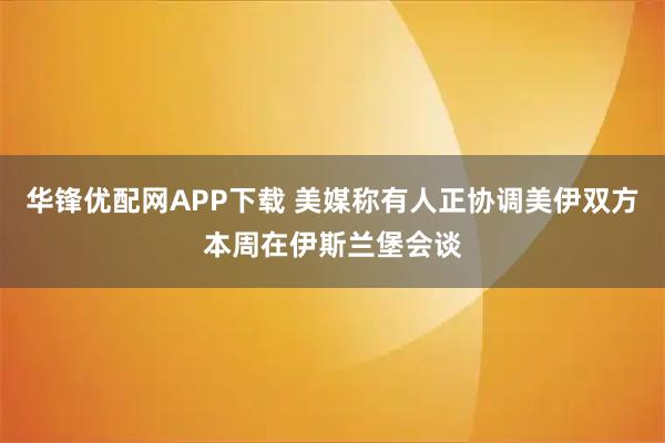 华锋优配网APP下载 美媒称有人正协调美伊双方本周在伊斯兰堡会谈